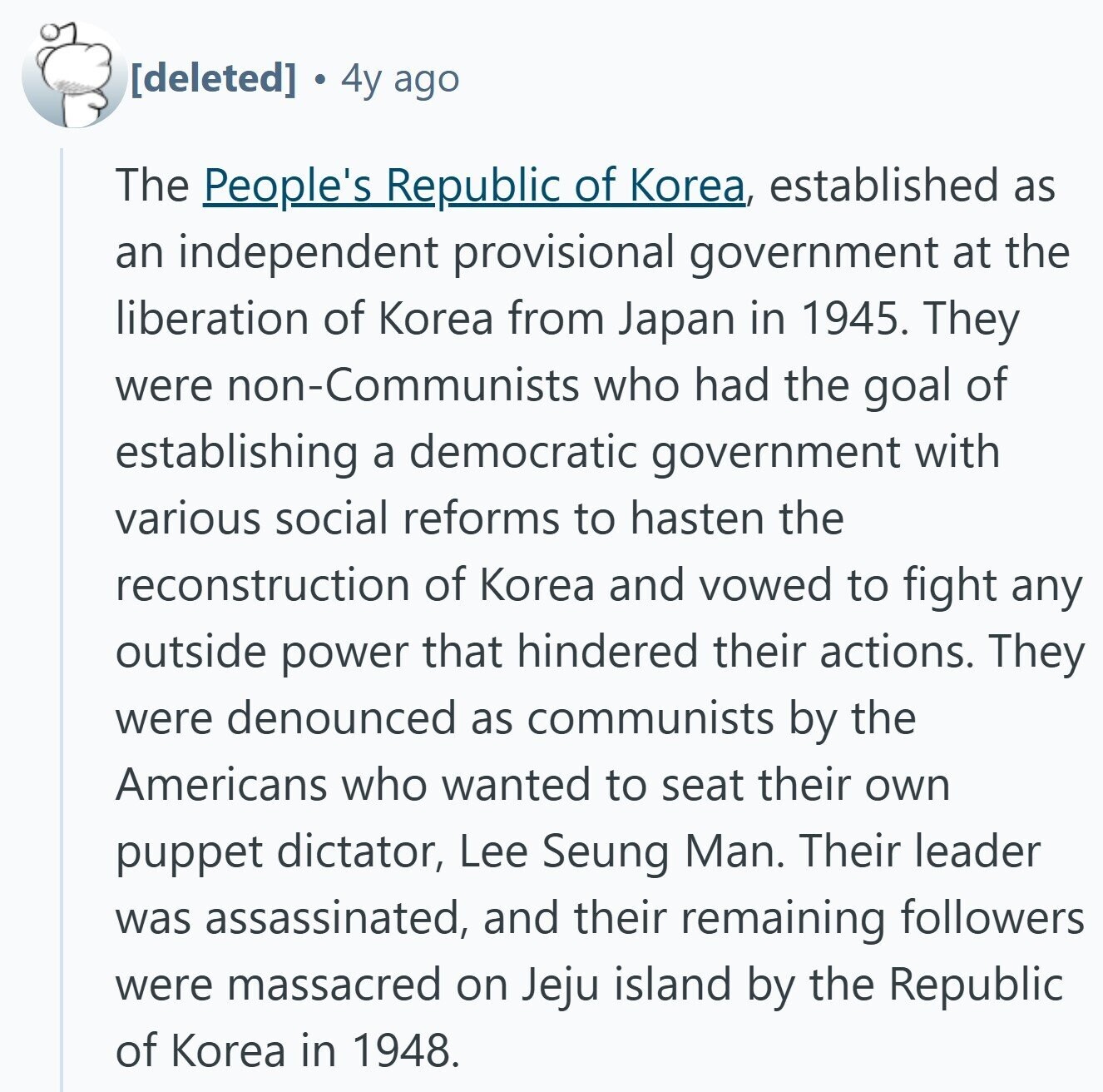  4y ago The People's Republic of Korea, established as an independent provisional government at the liberation of Korea from Japan in 1945. They were non-Communists who had the goal of establishing a democratic government with various social reforms to hasten the reconstruction of Korea and vowed to fight any outside power that hindered their actions. They were denounced as communists by the Americans who wanted to seat their own puppet dictator, Lee Seung Man. Their leader was assassinated, and their remaining followers were massacred on Jeju island by the Republic of Korea in 1948. 