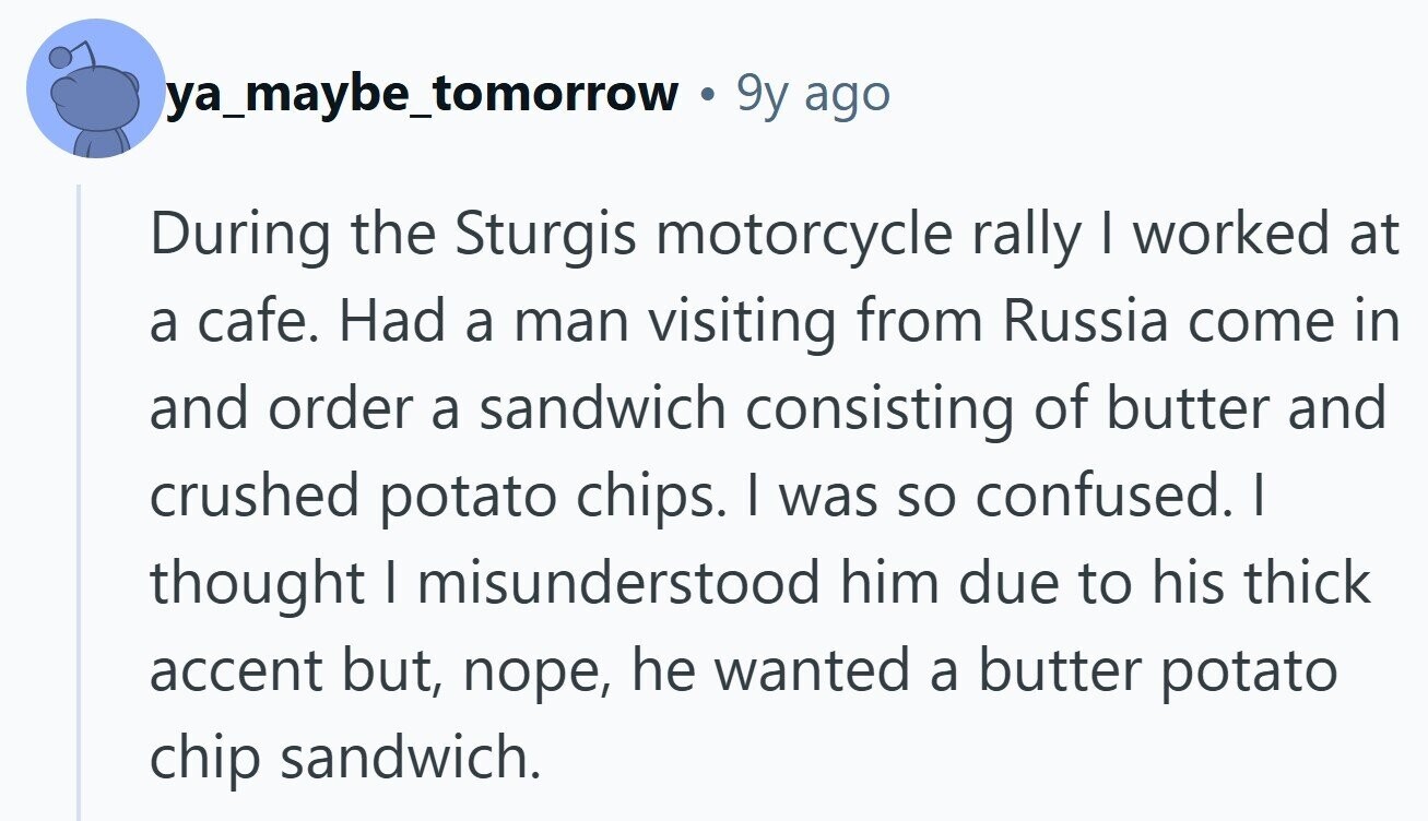 ya_maybe_tomorrow 9y ago During the Sturgis motorcycle rally | worked at a cafe. Had a man visiting from Russia come in and order a sandwich consisting of butter and crushed potato chips. I was so confused. I thought I misunderstood him due to his thick accent but, поре, he wanted a butter potato chip sandwich. 