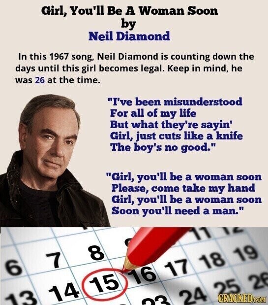 Girl, You'll Be A Woman Soon by Neil Diamond In this 1967 song, Neil Diamond is counting down the days until this girl becomes legal. Keep in mind, he was 26 at the time. I've been misunderstood For all of my life But what they're sayin' Girl, just cuts like a knife The boy's no good. Girl, you'll be a woman soon Please, come take my hand Girl, you'll be a woman soon Soon you'll need a man. 11 8 7 6 16 17 18 19 15 14 24 25 26 GRACKED.COM 13 33