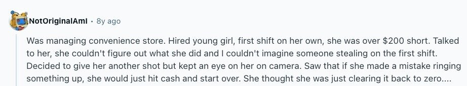 NotOriginalAml 8y ago Was managing convenience store. Hired young girl, first shift on her own, she was over $200 short. Talked to her, she couldn't figure out what she did and I couldn't imagine someone stealing on the first shift. Decided to give her another shot but kept an eye on her on camera. Saw that if she made a mistake ringing something up, she would just hit cash and start over. She thought she was just clearing it back to zero.... 