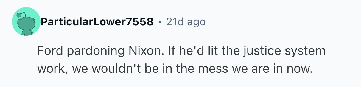 ParticularLower7558 e 21d ago Ford pardoning Nixon. If he'd lit the justice system work, we wouldn't be in the mess we are in now. 