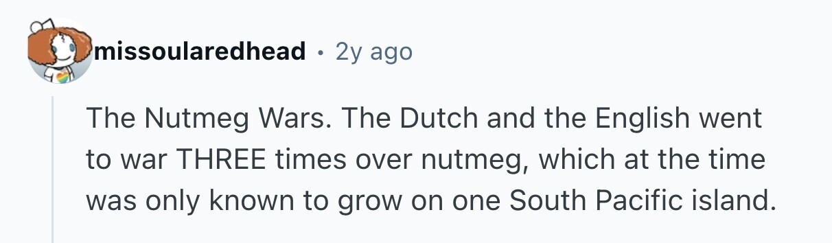 missoularedhead . 2y ago The Nutmeg Wars. The Dutch and the English went to war THREE times over nutmeg, which at the time was only known to grow on one South Pacific island. 