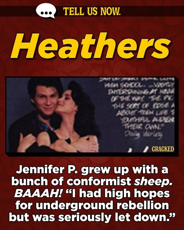 TELL US NOW. Heathers 27 TMFT UE ATE 4 coL MY punswl T NA if e WY 1 FY THE CT CF mo AO o Lt 1 YmHRL AMO TH a Day Weies CRACKED Jennifer P. grew up with a bunch of conformist sheep. BAAAH! I had high hopes
