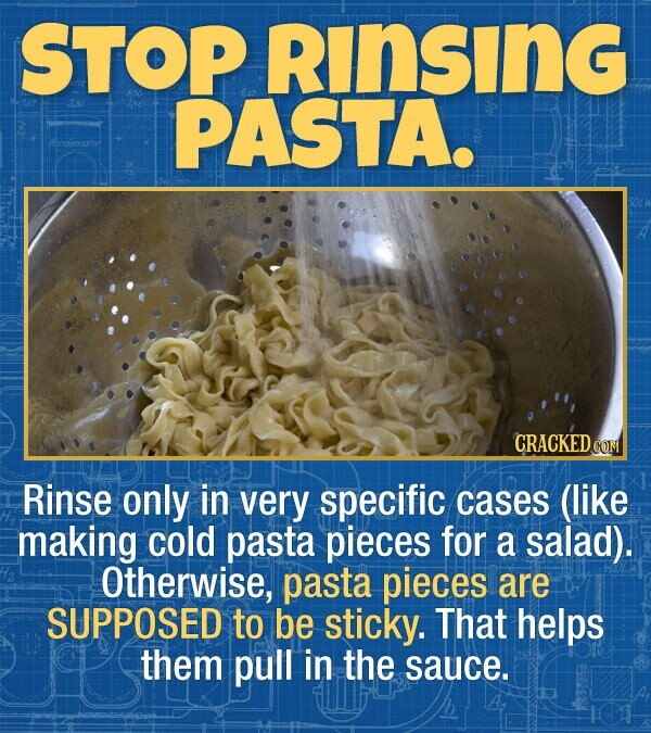STOP Rinsing PASTA. hendinsatot CRACKED co Rinse only in very specific cases (like making cold pasta pieces for a salad). Otherwise, pasta pieces are SUPPOSED to be sticky. That helps them pull in the sauce.