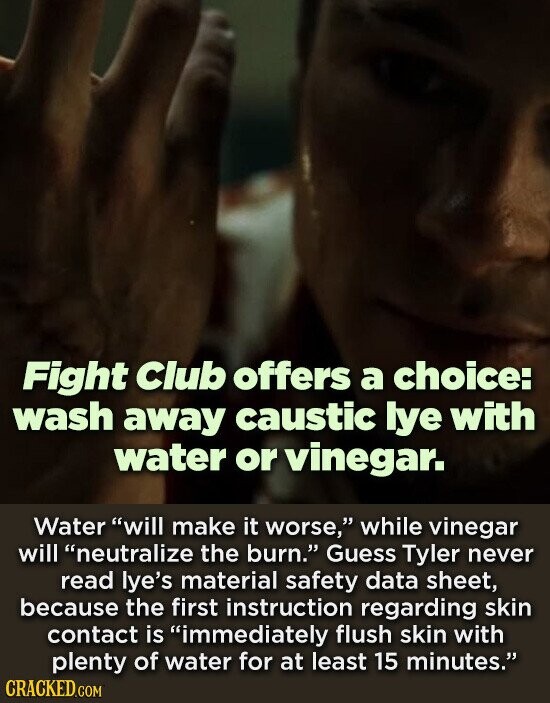Fight Club offers a choice: wash away caustic lye with water or vinegar. Water will make it worse, while vinegar will neutralize the burn. Guess Tyler never read lye's material safety data sheet, because the first instruction regarding skin contact is immediately flush skin with plenty of water for at least 15 minutes. CRACKED.COM