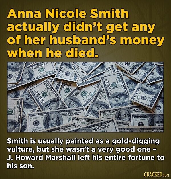 Anna Nicole Smith actually didn't get any of her husband's money when he died. - 18 - MINORA 11 ... - TO 100 100 HUT 100 a 11 لتنظيم BY AB 74554657W 100 FC 69106412A of 55911486A - F6 FC128668408 34317682W G7 200g 21 - VERD ENTERDADE OFAMERICA AYERO Smith is usually painted as a gold-digging vulture, but she wasn't a very good one- J. Howard Marshall left his entire fortune to his son. CRACKED.COM