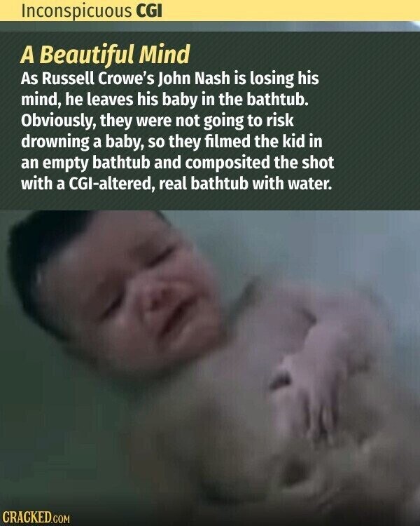 Inconspicuous CGI A Beautiful Mind As Russell Crowe's John Nash is losing his mind, he leaves his baby in the bathtub. Obviously, they were not going to risk drowning a baby, so they filmed the kid in an empty bathtub and composited the shot with a CGI-altered, real bathtub with water. CRACKED.COM