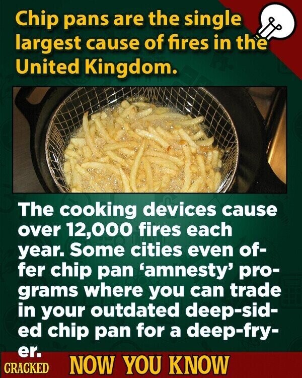 Chip pans are the single largest cause of fires in the United Kingdom. The cooking devices cause over 12,000 fires each year. Some cities even of- fer chip pan 'amnesty' pro- grams where you can trade in your outdated deep-sid- ed chip pan for a deep-fry- er. CRACKED NOW YOU KNOW