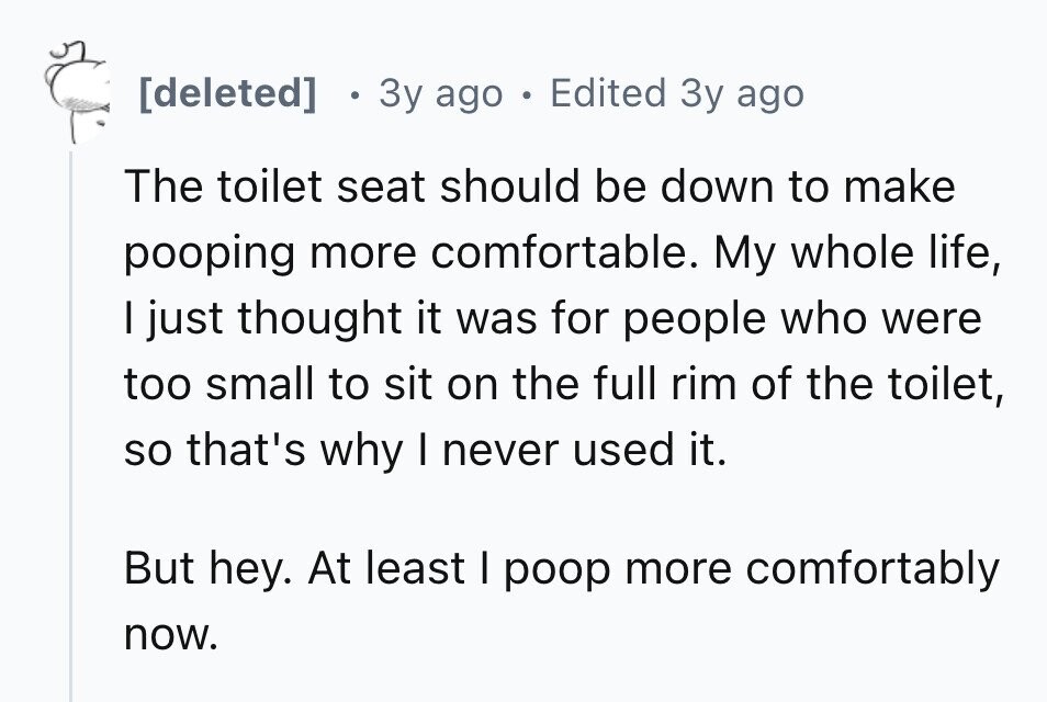 . 3y ago . Edited 3y ago The toilet seat should be down to make pooping more comfortable. My whole life, I just thought it was for people who were too small to sit on the full rim of the toilet, so that's why I never used it. But hey. At least I poop more comfortably now.