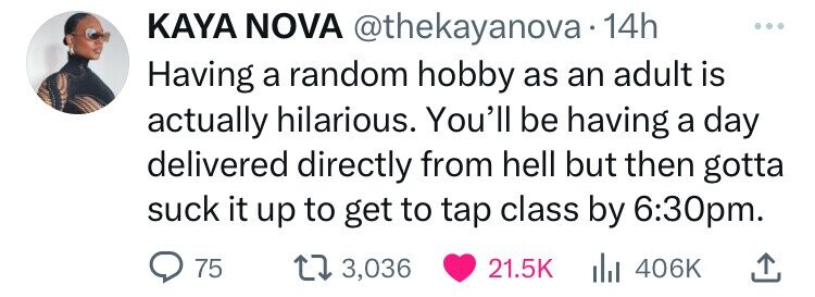 KAYA NOVA @thekayanova 14h Having a random hobby as an adult is actually hilarious. You'll be having a day delivered directly from hell but then gotta suck it up to get to tap class by 6:30pm. 75 3,036 21.5K del 406K
