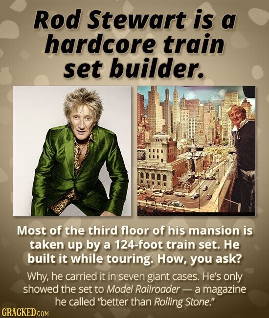 Rod Stewart is a hardcore train set builder. Most of the third floor of his mansion is taken up by a 124-foot train set. Не built it while touring. How, you ask? Why, he carried it in seven giant cases. He's only showed the set to Model Railroader-a magazine he called better than Rolling Stone. CRACKED.COM