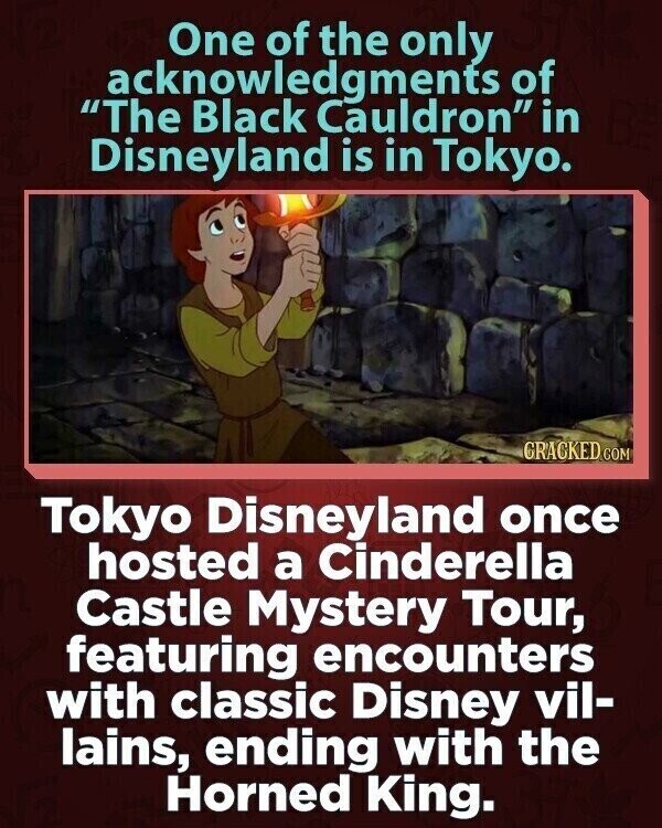 One of the only acknowledgments of The Black Cauldron in Disneyland is in Tokyo. GRACKED COM Tokyo Disneyland once hosted a Cinderella Castle Mystery Tour, featuring encounters with classic Disney vil- lains, ending with the Horned King.