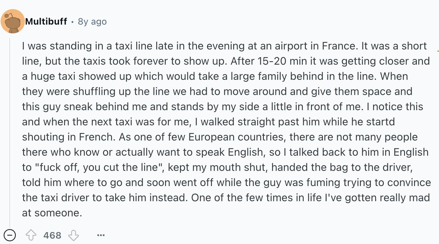 Multibuff 8y ago | was standing in a taxi line late in the evening at an airport in France. It was a short line, but the taxis took forever to show up. After 15-20 min it was getting closer and a huge taxi showed up which would take a large family behind in the line. When they were shuffling up the line we had to move around and give them space and this guy sneak behind me and stands by my side a little in front of me. I notice this and when the next taxi was for me, I