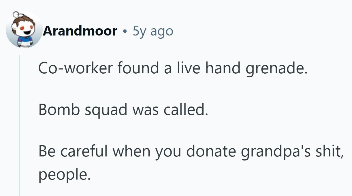 Arandmoor 5y ago Co-worker found a live hand grenade. Bomb squad was called. Be careful when you donate grandpa's shit, people.