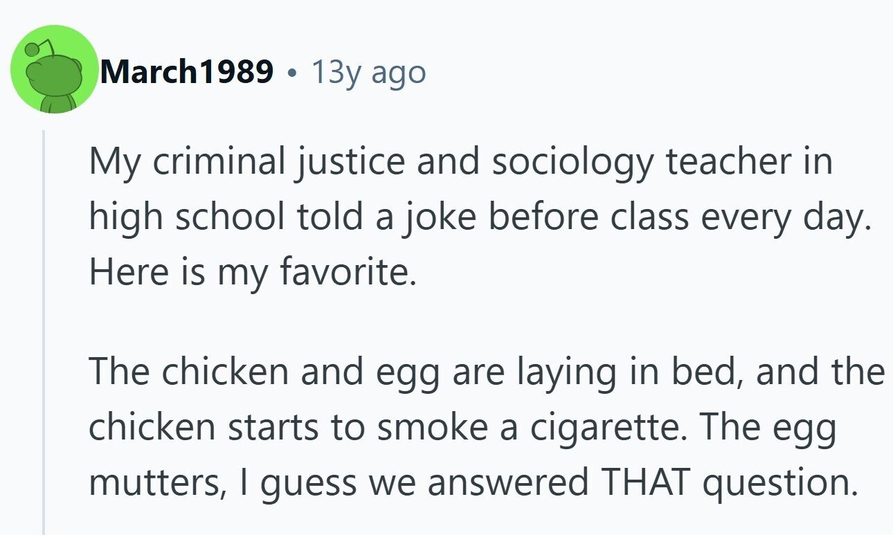 March1989 . 13y ago My criminal justice and sociology teacher in high school told a joke before class every day. Here is my favorite. The chicken and egg are laying in bed, and the chicken starts to smoke a cigarette. The egg mutters, I guess we answered THAT question.