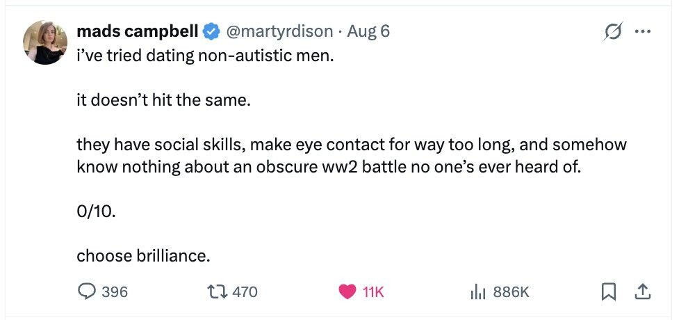 mads campbell @martyrdison Aug 6 ... i've tried dating non-autistic men. it doesn't hit the same. they have social skills, make eye contact for way too long, and somehow know nothing about an obscure ww2 battle no one's ever heard of. 0/10. choose brilliance. 396 470 11K del 886K 