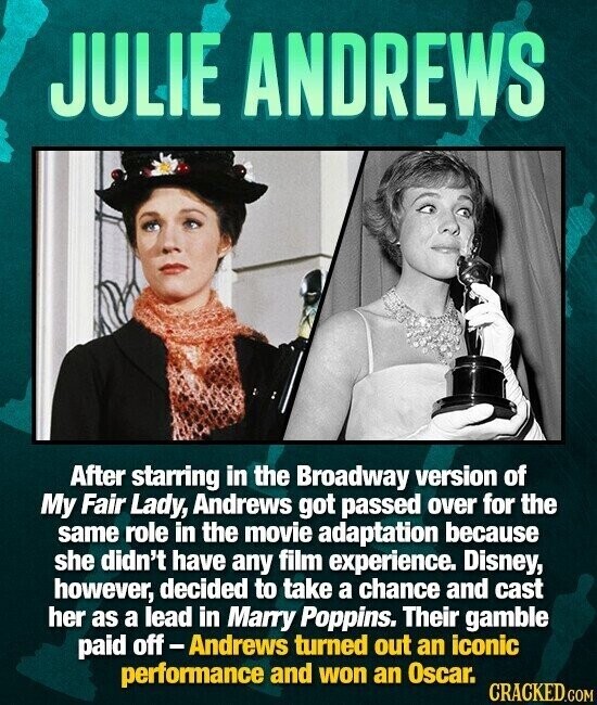 JULIE ANDREWS After starring in the Broadway version of My Fair Lady, Andrews got passed over for the same role in the movie adaptation because she didn't have any film experience. Disney, however, decided to take a chance and cast her as a lead in Marry Poppins. Their gamble paid off - Andrews turned out an iconic performance and won an Oscar. CRACKED.COM