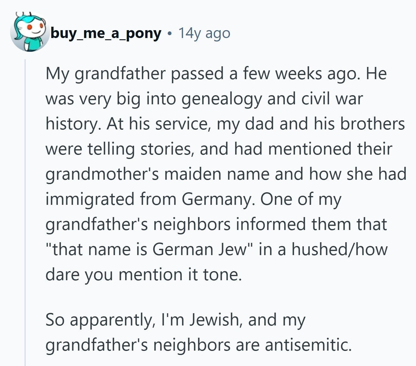 buy_me_a_pony 14y ago My grandfather passed a few weeks ago. Не was very big into genealogy and civil war history. At his service, my dad and his brothers were telling stories, and had mentioned their grandmother's maiden name and how she had immigrated from Germany. One of my grandfather's neighbors informed them that that name is German Jew in a hushed/how dare you mention it tone. So apparently, I'm Jewish, and my grandfather's neighbors are antisemitic. 