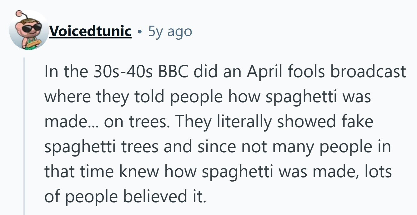 Voicedtunic 5y ago In the 30s-40s BBC did an April fools broadcast where they told people how spaghetti was made... on trees. They literally showed fake spaghetti trees and since not many people in that time knew how spaghetti was made, lots of people believed it.