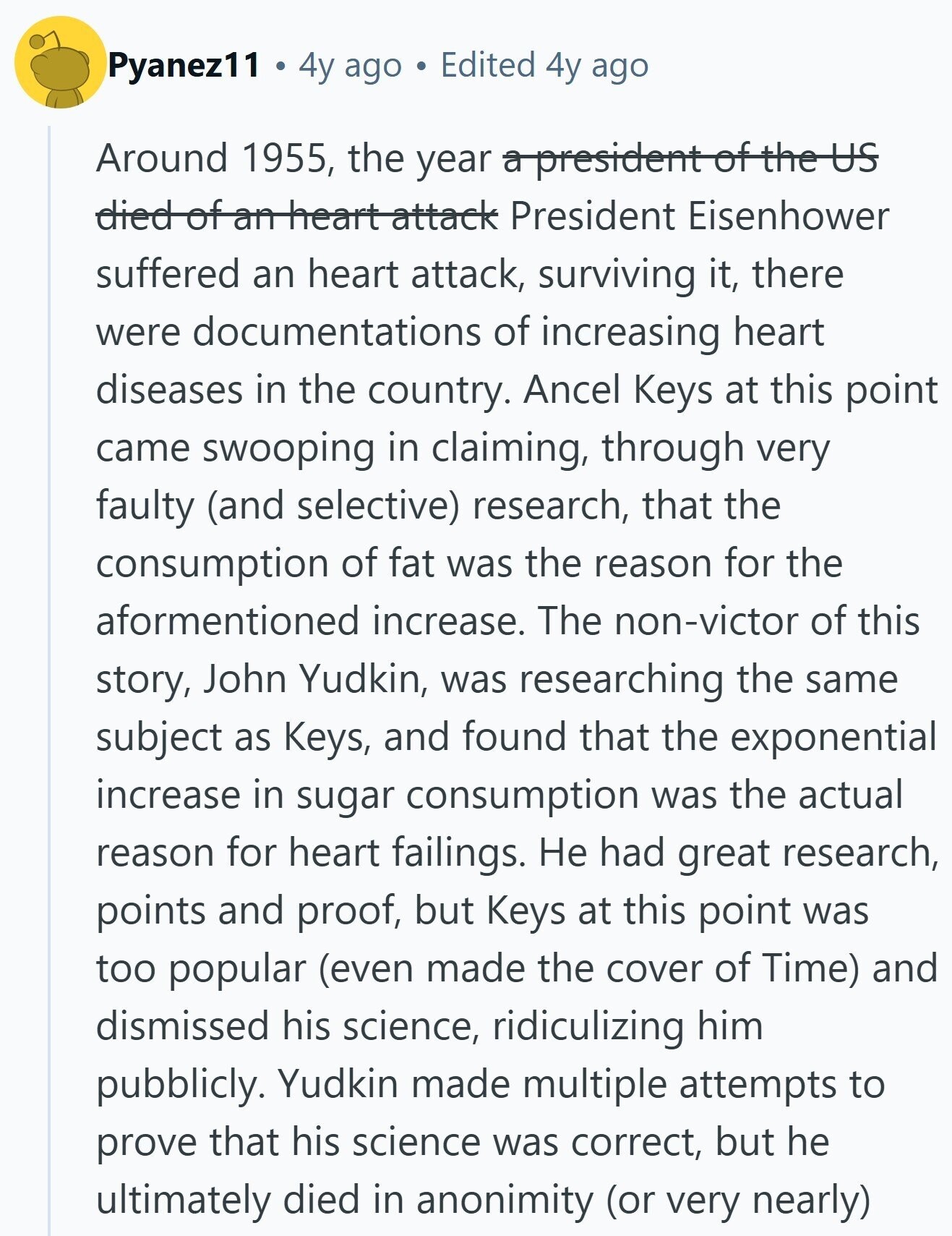 Pyanez11 4y ago Edited 4y ago Around 1955, the year a president of the US died of an heart attack President Eisenhower suffered an heart attack, surviving it, there were documentations of increasing heart diseases in the country. Ancel Keys at this point came swooping in claiming, through very faulty (and selective) research, that the consumption of fat was the reason for the aformentioned increase. The non-victor of this story, John Yudkin, was researching the same subject as Keys, and found that the exponential increase in sugar consumption was the actual reason for heart failings. Не had great research, points and proof, but Keys at 