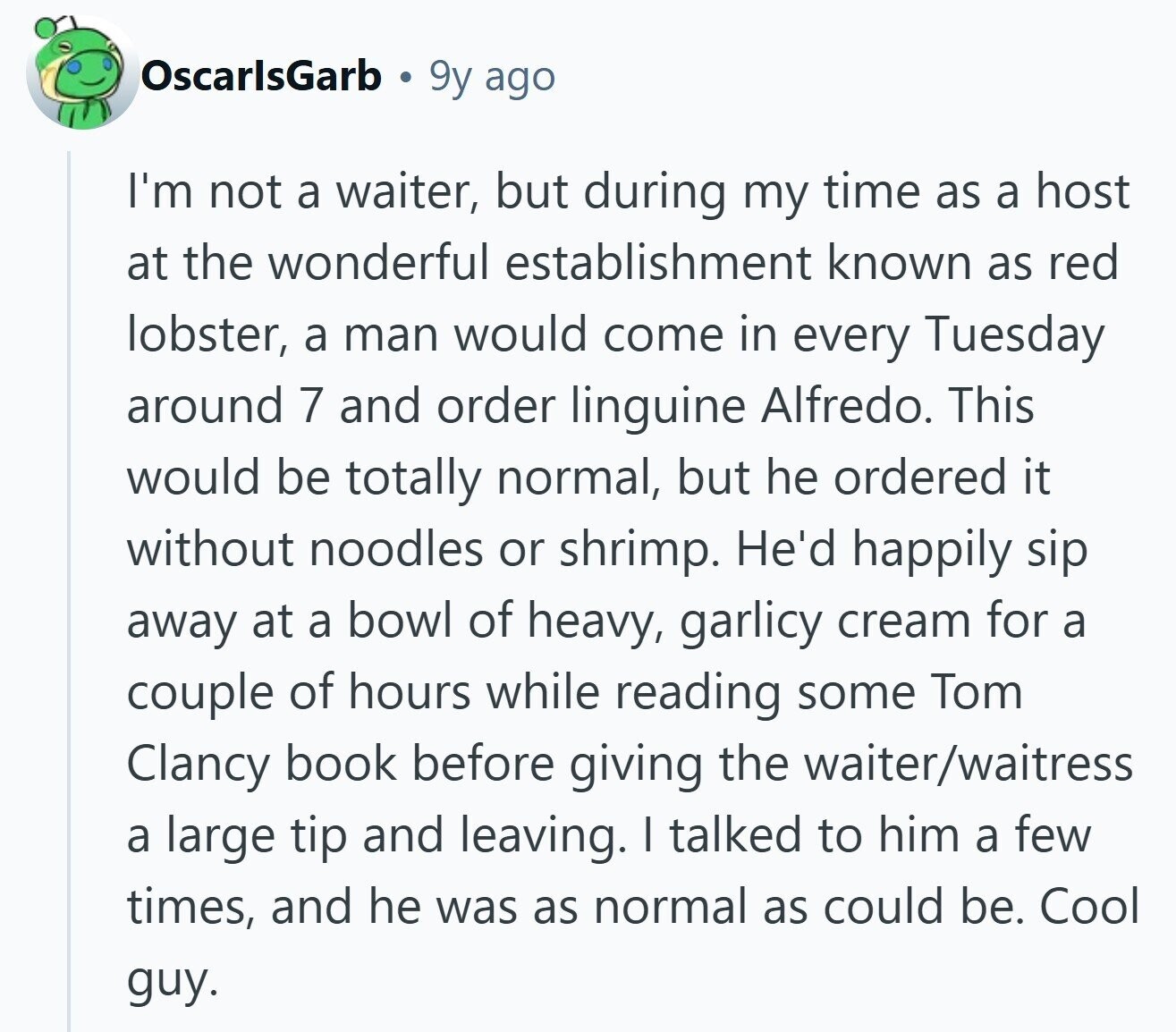 OscarlsGarb 9y ago I'm not a waiter, but during my time as a host at the wonderful establishment known as red lobster, a man would come in every Tuesday around 7 and order linguine Alfredo. This would be totally normal, but he ordered it without noodles or shrimp. He'd happily sip away at a bowl of heavy, garlicy cream for a couple of hours while reading some Tom Clancy book before giving the waiter/waitress a large tip and leaving. I talked to him a few times, and he was as normal as could be. Cool guy. 