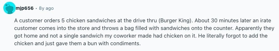 mjp656 . 8y ago A customer orders 5 chicken sandwiches at the drive thru (Burger King). About 30 minutes later an irate customer comes into the store and throws a bag filled with sandwiches onto the counter. Apparently they got home and not a single sandwich my coworker made had chicken on it. Не literally forgot to add the chicken and just gave them a bun with condiments. 