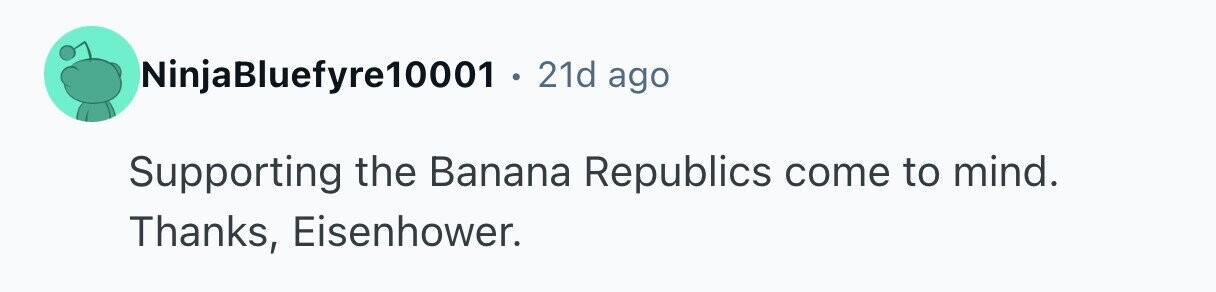 NinjaBluefyre10001 . 21d ago Supporting the Banana Republics come to mind. Thanks, Eisenhower. 