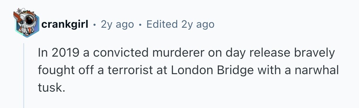 crankgirl . 2y ago . Edited 2y ago In 2019 a convicted murderer on day release bravely fought off a terrorist at London Bridge with a narwhal tusk. 