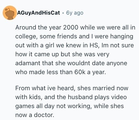 AGuyAndHisCat 6y ago Around the year 2000 while we were all in college, some friends and I were hanging out with a girl we knew in HS, Im not sure how it came up but she was very adamant that she wouldnt date anyone who made less than 60k a year. From what ive heard, shes married now with kids, and the husband plays video games all day not working, while shes now a doctor. 