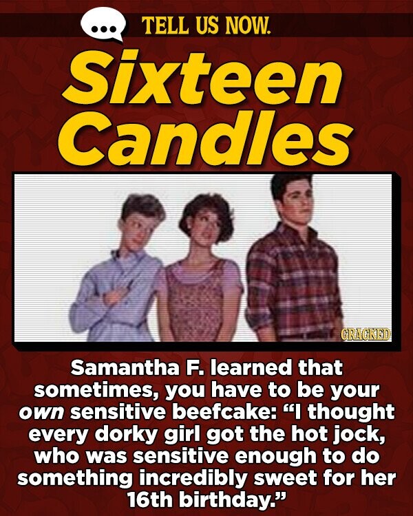 TELL US NOW. Sixteen Candles GRAGKED Samantha F. learned that sometimes, you have to be your own sensitive beefcake: I thought every dorky girl got the hot jock, who was sensitive enough to do something incredibly sweet for her 16th birthday.