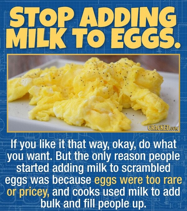 STOP ADDING MILK TO EGGS. If you like it that way, okay, do what you want. But the only reason people started adding milk to scrambled eggs was because eggs were too rare or pricey, and cooks used milk to add bulk and fill people up.