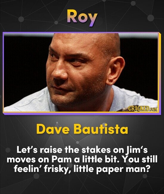 Roy CRACKED.COM Dave Bautista Let's raise the stakes on Jim's moves on Pam a little bit. You still feelin' frisky, little paper man?