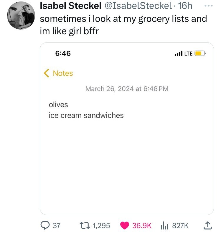 Isabel Steckel @IsabelSteckel 16h ... sometimes i look at my grocery lists and im like girl bffr 6:46 LTE Notes March 26, 2024 at 6:46PM olives ice cream sandwiches 37 1,295 36.9K 827K 