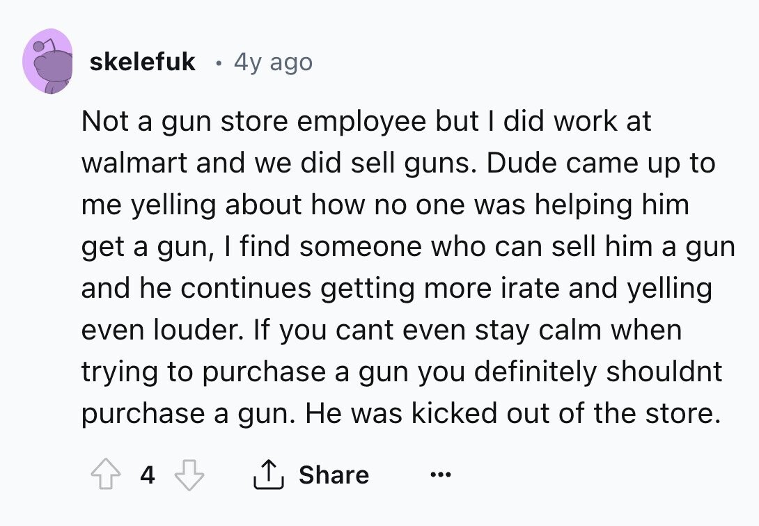 skelefuk 4y ago Not a gun store employee but I did work at walmart and we did sell guns. Dude came up to me yelling about how no one was helping him get a gun, I find someone who can sell him a gun and he continues getting more irate and yelling even louder. If you cant even stay calm when trying to purchase a gun you definitely shouldnt purchase a gun. Не was kicked out of the store. 4 Share ... 