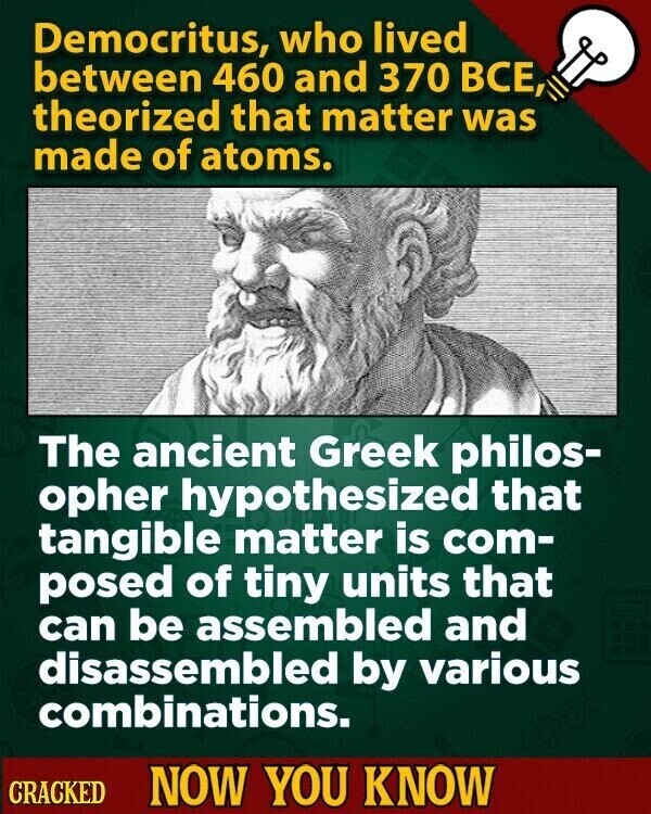Democritus, who lived between 460 and 370 ВСЕ, theorized that matter was made of atoms. The ancient Greek philos- opher hypothesized that tangible matter is com- posed of tiny units that can be assembled and disassembled by various combinations. CRACKED NOW YOU KNOW
