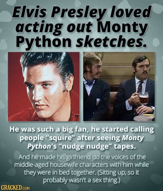 Elvis Presley loved acting out Monty Python sketches. Не was such a big fan, he started calling people squire after seeing Monty Python's nudge nudge tapes. And he made his girlfriend do the voices of the middle-aged housewife characters with him while they were in bed together. (Sitting up, so it probably wasn't a sex thing.) CRACKED.COM