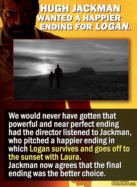 HUGH JACKMAN WANTED A HAPPIER ENDING FOR LOGAN. We would never have gotten that powerful and near perfect ending had the director listened to Jackman, who pitched a happier ending in which Logan survives and goes off to the sunset with Laura. Jackman now agrees that the final ending was the better choice. GRAGKED.COM