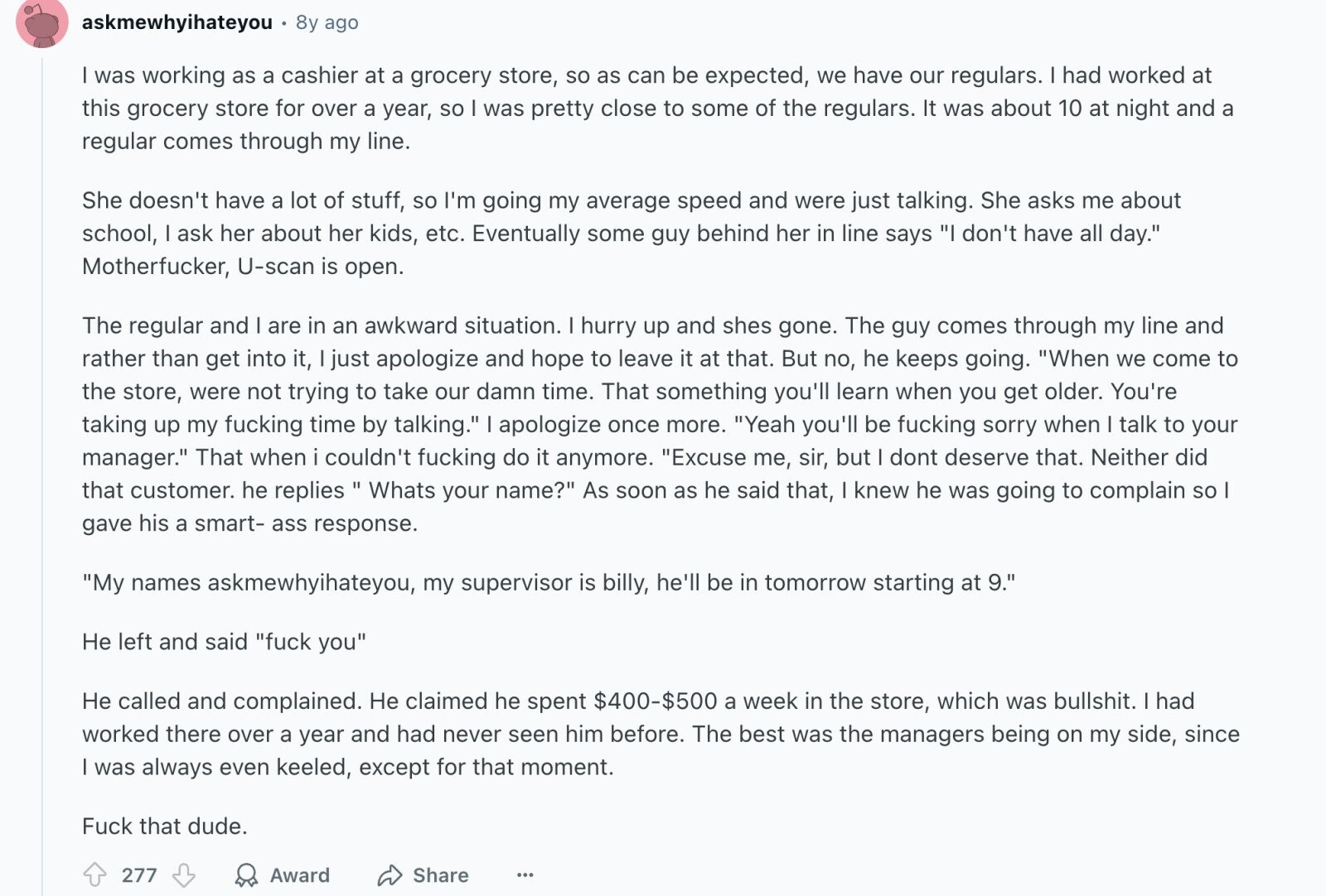 askmewhyihateyou 8y ago was working as a cashier at a grocery store, so as can be expected, we have our regulars. I had worked at this grocery store for over a year, so was pretty close to some of the regulars. It was about 10 at night and a regular comes through my line. She doesn't have a lot of stuff, so I'm going my average speed and were just talking. She asks me about school, I ask her about her kids, etc. Eventually some guy behind her in line says I don't have all day. Motherfucker, U-scan is open.