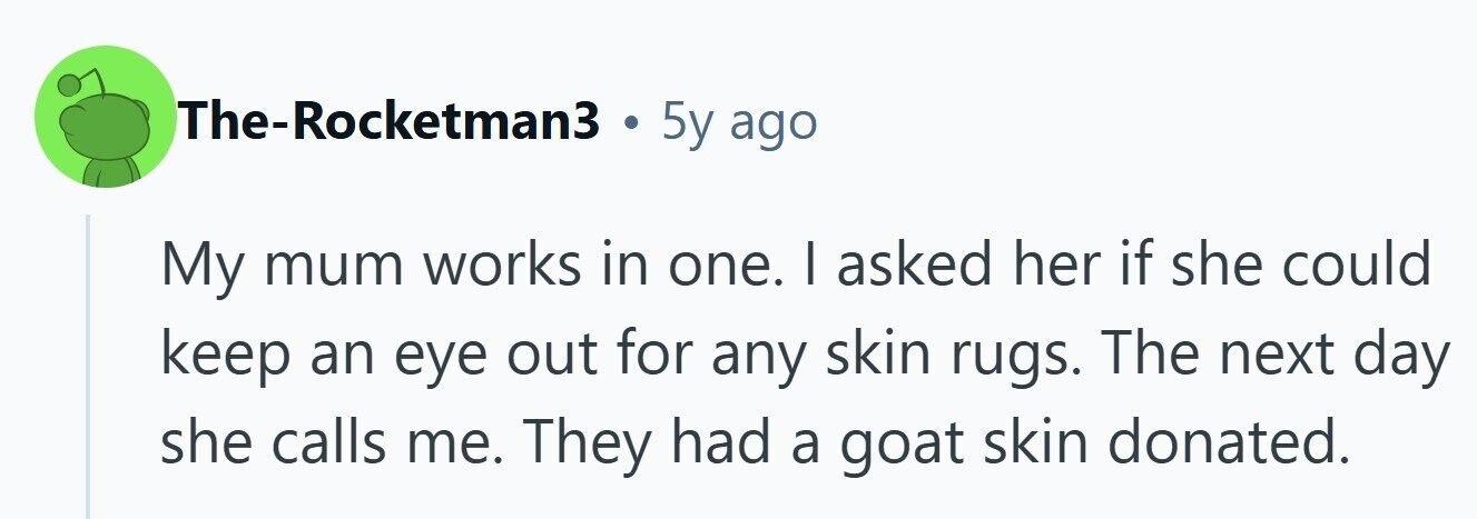 The-Rocketman3 . 5y ago My mum works in one. | asked her if she could keep an eye out for any skin rugs. The next day she calls me. They had a goat skin donated.