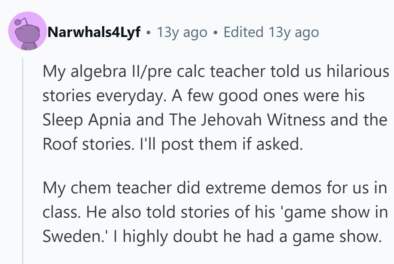 Narwhals4Lyf 13y ago Edited 13y ago My algebra II/pre calc teacher told us hilarious stories everyday. A few good ones were his Sleep Apnia and The Jehovah Witness and the Roof stories. I'll post them if asked. My chem teacher did extreme demos for us in class. Не also told stories of his 'game show in Sweden.' I highly doubt he had a game show.