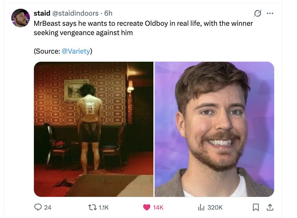 staid @staidindoors 6h s ... MrBeast says he wants to recreate Oldboy in real life, with the winner seeking vengeance against him (Source: @Variety) 24 1.1K 14K del 320K 