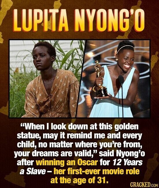LUPITA NYONG'O When I look down at this golden statue, may it remind me and every child, no matter where you're from, your dreams are valid, said Nyong'o after winning an Oscar for 12 Years a Slave-her first-ever movie role at the age of 31. CRACKED.COM
