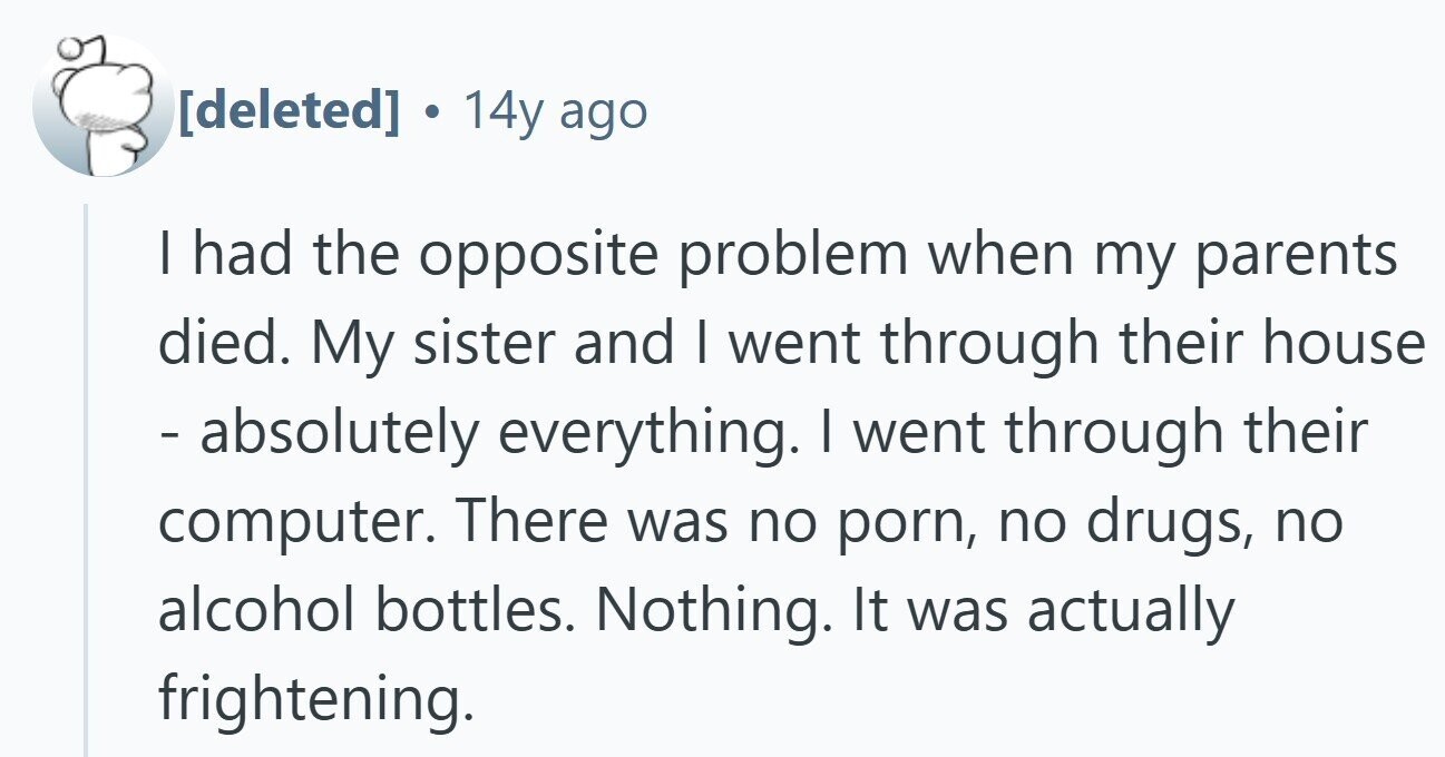  . 14y ago I had the opposite problem when my parents died. My sister and I went through their house - absolutely everything. I went through their computer. There was no porn, no drugs, no alcohol bottles. Nothing. It was actually frightening. 