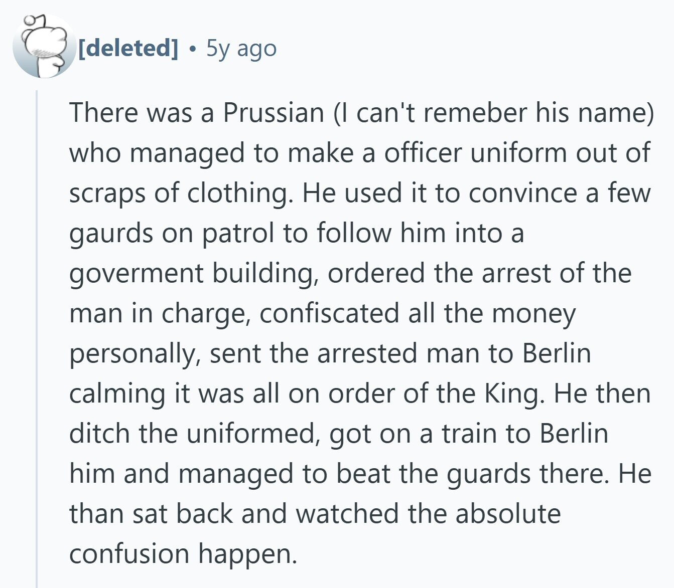 E 5y ago There was a Prussian (I can't remeber his name) who managed to make a officer uniform out of scraps of clothing. Не used it to convince a few gaurds on patrol to follow him into a goverment building, ordered the arrest of the man in charge, confiscated all the money personally, sent the arrested man to Berlin calming it was all on order of the King. Не then ditch the uniformed, got on a train to Berlin him and managed to beat the guards there. Не than sat back and watched the absolute confusion happen.