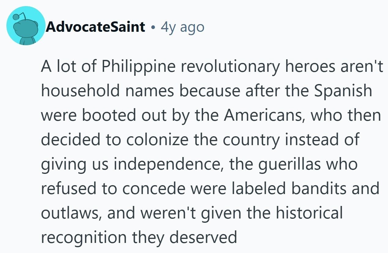 AdvocateSaint e 4y ago A lot of Philippine revolutionary heroes aren't household names because after the Spanish were booted out by the Americans, who then decided to colonize the country instead of giving us independence, the guerillas who refused to concede were labeled bandits and outlaws, and weren't given the historical recognition they deserved 