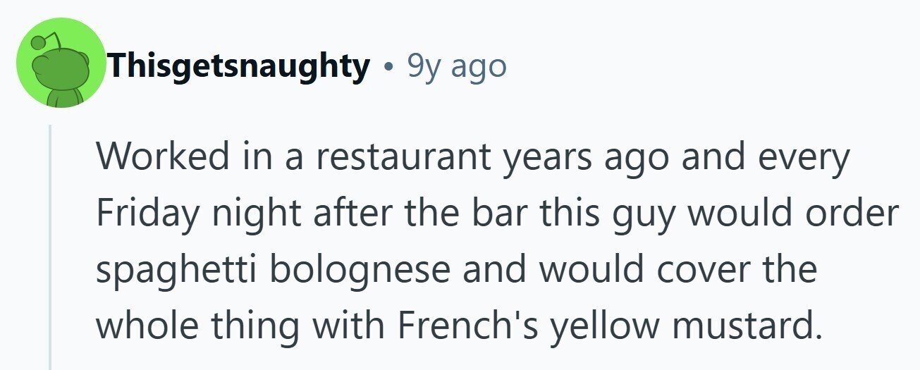 Thisgetsnaughty . 9y ago Worked in a restaurant years ago and every Friday night after the bar this guy would order spaghetti bolognese and would cover the whole thing with French's yellow mustard. 