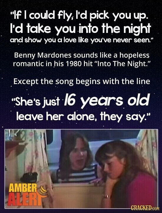 If I could fly, I'd pick you up. I'd take you into the night and show you a love like you've never seen. Benny Mardones sounds like a hopeless romantic in his 1980 hit Into The Night. Except the song begins with the line She's just 16 years old leave her alone, they say. AMBER ALERT CRACKED.COM