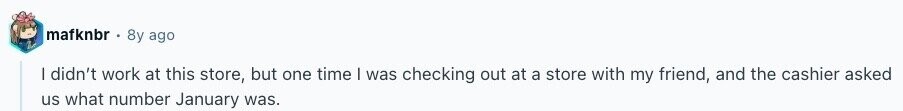 mafknbr 8y ago I didn't work at this store, but one time I was checking out at a store with my friend, and the cashier asked us what number January was. 