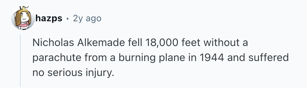 hazps . 2y ago Nicholas Alkemade fell 18,000 feet without a parachute from a burning plane in 1944 and suffered no serious injury. 