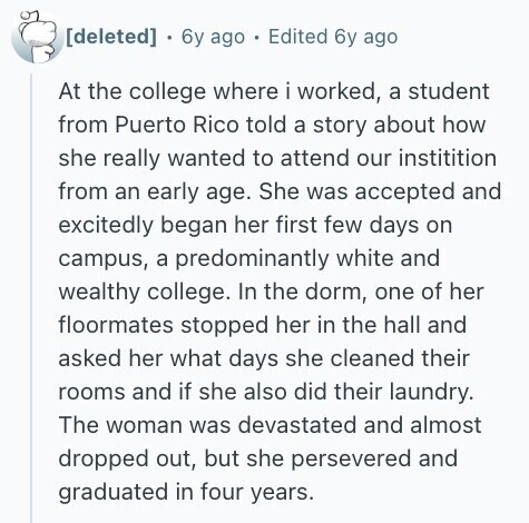  6y ago Edited 6y ago At the college where i worked, a student from Puerto Rico told a story about how she really wanted to attend our institition from an early age. She was accepted and excitedly began her first few days on campus, a predominantly white and wealthy college. In the dorm, one of her floormates stopped her in the hall and asked her what days she cleaned their rooms and if she also did their laundry. The woman was devastated and almost dropped out, but she persevered and graduated in four years. 